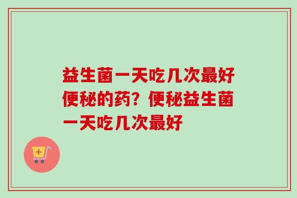 益生菌一天吃几次好的药？益生菌一天吃几次好