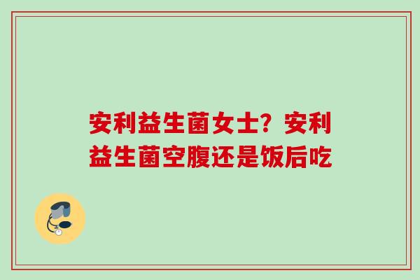 安利益生菌女士？安利益生菌空腹还是饭后吃