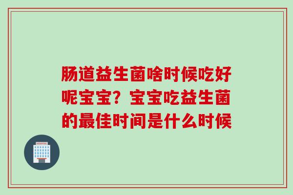 肠道益生菌啥时候吃好呢宝宝？宝宝吃益生菌的佳时间是什么时候