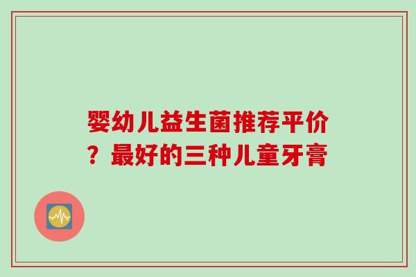 婴幼儿益生菌推荐平价？好的三种儿童牙膏