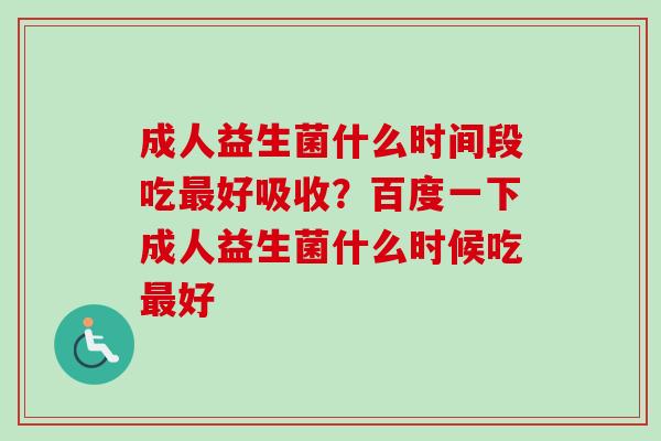 成人益生菌什么时间段吃好吸收？百度一下成人益生菌什么时候吃好