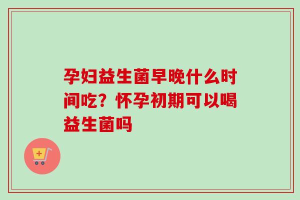 孕妇益生菌早晚什么时间吃？怀孕初期可以喝益生菌吗