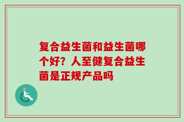 复合益生菌和益生菌哪个好？人至健复合益生菌是正规产品吗