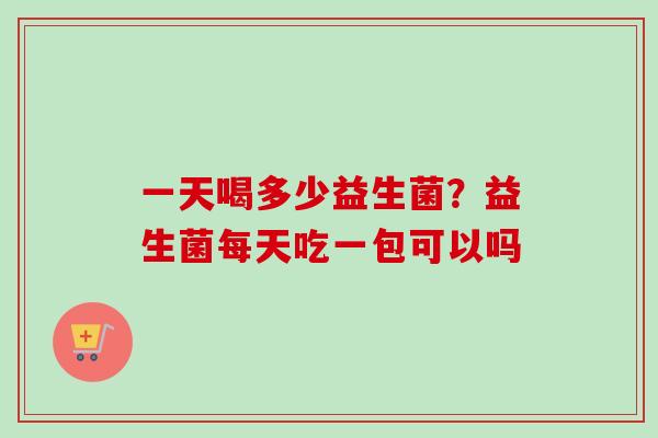 一天喝多少益生菌？益生菌每天吃一包可以吗