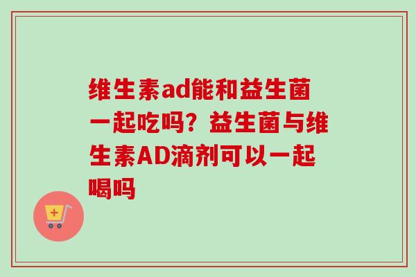 维生素ad能和益生菌一起吃吗？益生菌与维生素AD滴剂可以一起喝吗