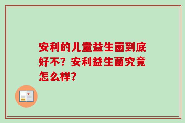 安利的儿童益生菌到底好不？安利益生菌究竟怎么样？