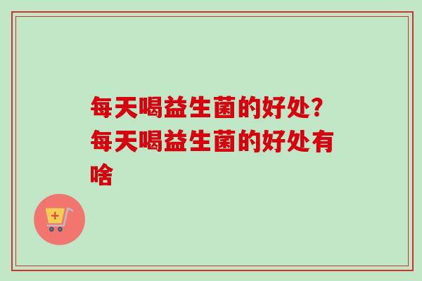每天喝益生菌的好处？每天喝益生菌的好处有啥