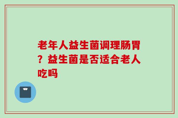 老年人益生菌调理肠胃？益生菌是否适合老人吃吗