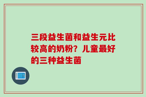 三段益生菌和益生元比较高的奶粉？儿童好的三种益生菌