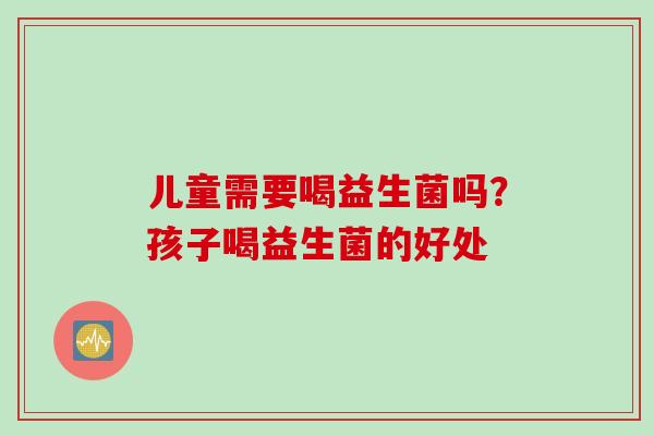 儿童需要喝益生菌吗?孩子喝益生菌的好处 儿童需要喝益生菌吗?孩子喝益生菌的好处