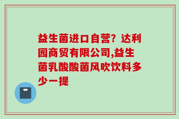 益生菌进口自营?达利园商贸有限公司,益生菌乳酸酸菌风吹饮料多少一提 益生菌进口自营?达利园商贸有限公司,益生菌乳酸酸菌风吹饮料多少一提