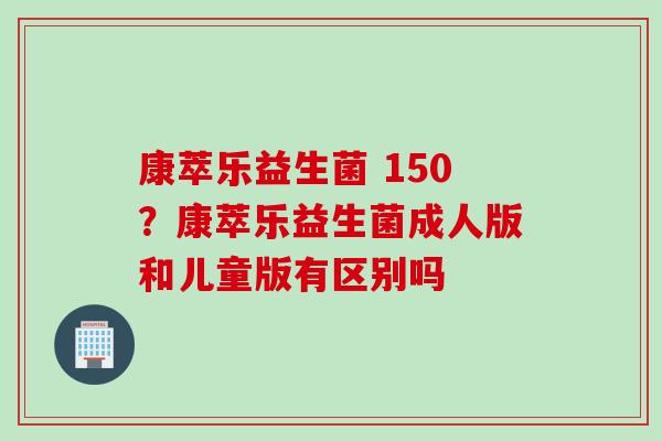 康萃乐益生菌 150?康萃乐益生菌成人版和儿童版有区别吗 康萃乐益生菌 150?康萃乐益生菌成人版和儿童版有区别吗