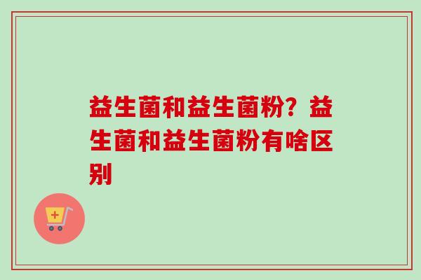 益生菌和益生菌粉?益生菌和益生菌粉有啥区别 益生菌和益生菌粉?益生菌和益生菌粉有啥区别