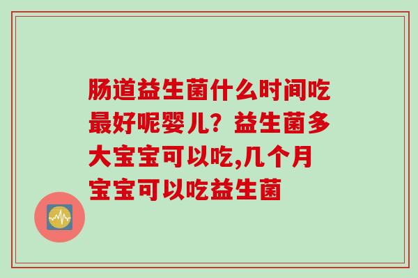 肠道益生菌什么时间吃好呢婴儿？益生菌多大宝宝可以吃,几个月宝宝可以吃益生菌