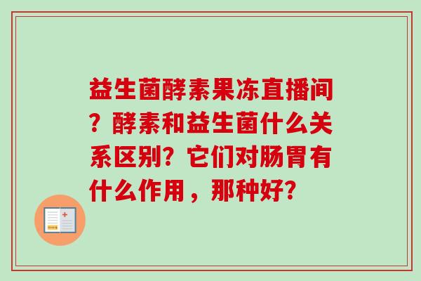 益生菌酵素果冻直播间?酵素和益生菌什么关系区别?它们对肠胃有什么作用,那种好? 益生菌酵素果冻直播间?酵素和益生菌什么关系区别?它们对肠胃有什么作用,那种好?