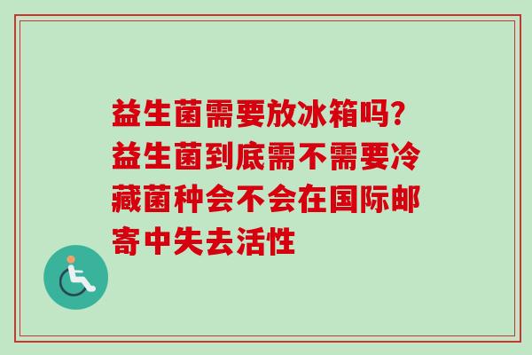 益生菌需要放冰箱吗？益生菌到底需不需要冷藏菌种会不会在国际邮寄中失去活性