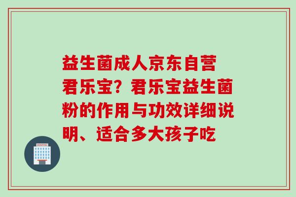 益生菌成人京东自营 君乐宝？君乐宝益生菌粉的作用与功效详细说明、适合多大孩子吃