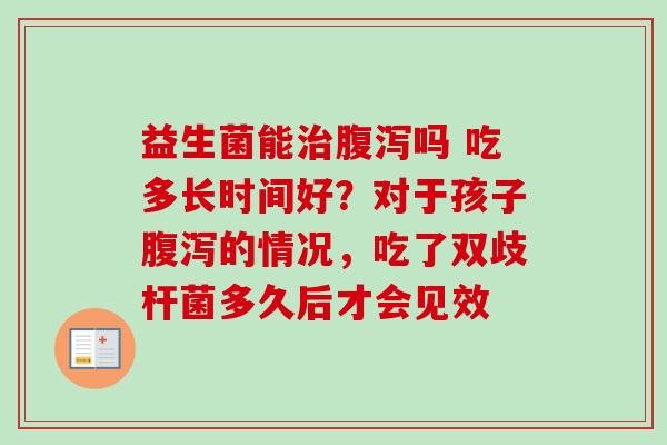 益生菌能吗 吃多长时间好?对于孩子的情况,吃了双歧杆菌多久后才会见效 益生菌能吗 吃多长时间好?对于孩子的情况,吃了双歧杆菌多久后才会见效