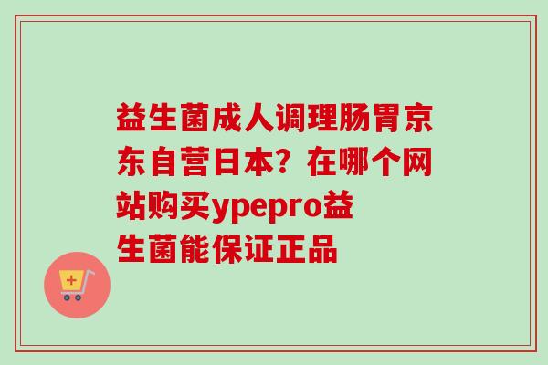 益生菌成人调理肠胃京东自营日本?在哪个网站购买ypepro益生菌能保证正品 益生菌成人调理肠胃京东自营日本?在哪个网站购买ypepro益生菌能保证正品