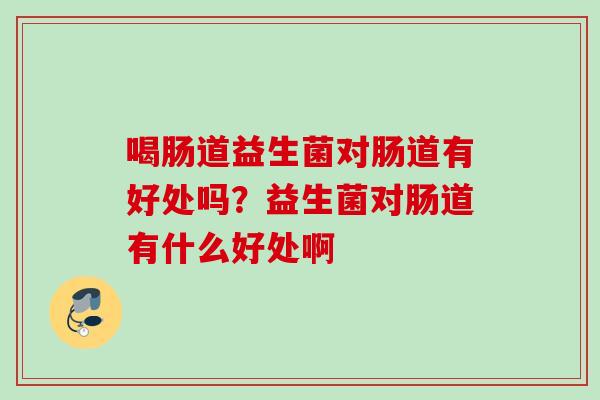 喝肠道益生菌对肠道有好处吗?益生菌对肠道有什么好处啊 喝肠道益生菌对肠道有好处吗?益生菌对肠道有什么好处啊