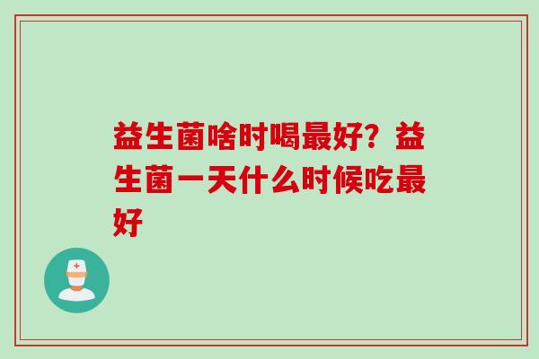 益生菌啥时喝好?益生菌一天什么时候吃好 益生菌啥时喝好?益生菌一天什么时候吃好