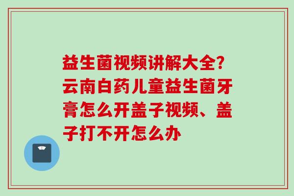 益生菌视频讲解大全?云南白药儿童益生菌牙膏怎么开盖子视频、盖子打不开怎么办 益生菌视频讲解大全?云南白药儿童益生菌牙膏怎么开盖子视频、盖子打不开怎么办