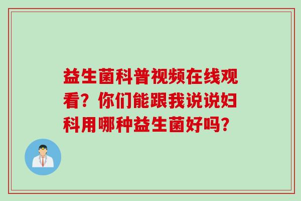 益生菌科普视频在线观看?你们能跟我说说用哪种益生菌好吗? 益生菌科普视频在线观看?你们能跟我说说用哪种益生菌好吗?