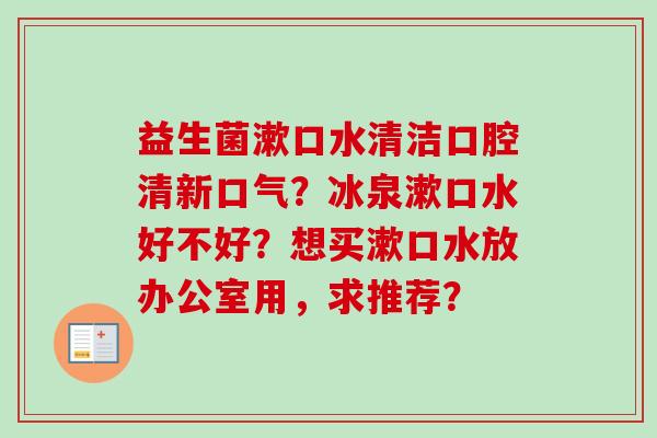 益生菌漱口水清洁口腔清新口气？冰泉漱口水好不好？想买漱口水放办公室用，求推荐？