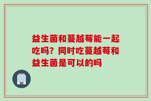 益生菌和蔓越莓能一起吃吗？同时吃蔓越莓和益生菌是可以的吗