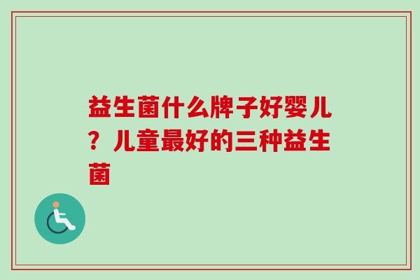 益生菌什么牌子好婴儿?儿童好的三种益生菌 益生菌什么牌子好婴儿?儿童好的三种益生菌