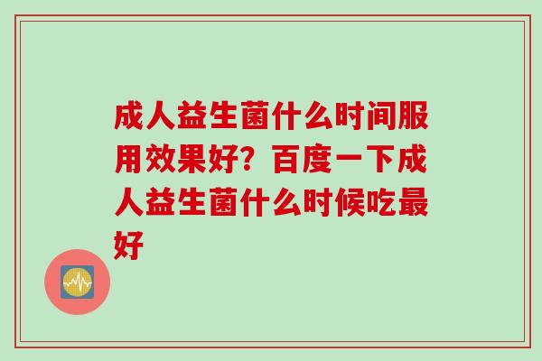 成人益生菌什么时间服用效果好？百度一下成人益生菌什么时候吃好