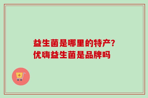 益生菌是哪里的特产?优嗨益生菌是品牌吗 益生菌是哪里的特产?优嗨益生菌是品牌吗