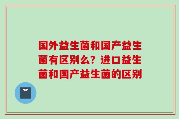 国外益生菌和国产益生菌有区别么?进口益生菌和国产益生菌的区别 国外益生菌和国产益生菌有区别么?进口益生菌和国产益生菌的区别