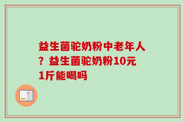 益生菌驼奶粉中老年人?益生菌驼奶粉10元1斤能喝吗 益生菌驼奶粉中老年人?益生菌驼奶粉10元1斤能喝吗