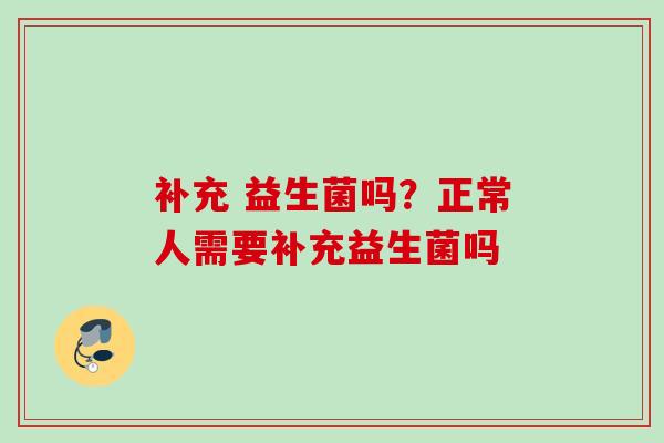 补充 益生菌吗？正常人需要补充益生菌吗