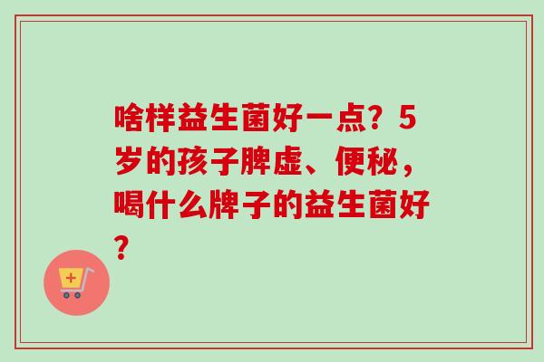 啥样益生菌好一点？5岁的孩子脾虚、，喝什么牌子的益生菌好？