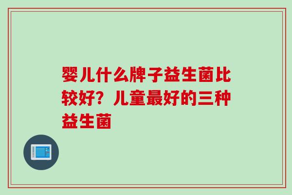婴儿什么牌子益生菌比较好？儿童好的三种益生菌