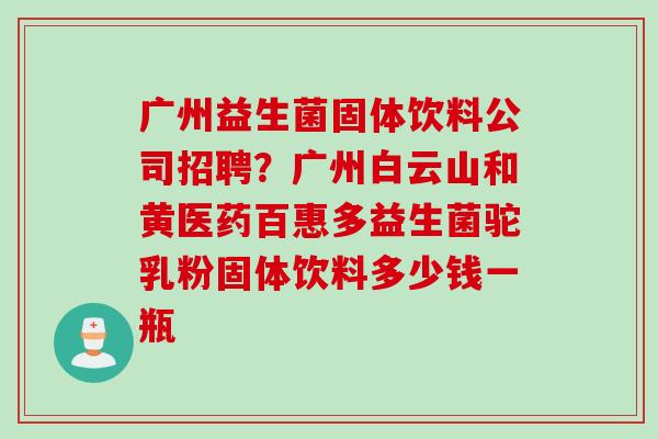 广州益生菌固体饮料公司招聘？广州白云山和黄医药百惠多益生菌驼乳粉固体饮料多少钱一瓶