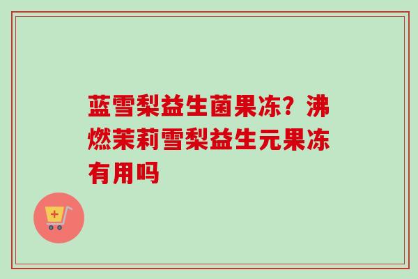 蓝雪梨益生菌果冻？沸燃茉莉雪梨益生元果冻有用吗