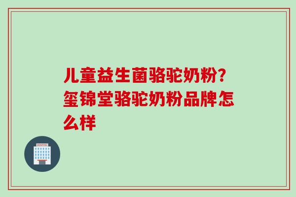 儿童益生菌骆驼奶粉？玺锦堂骆驼奶粉品牌怎么样