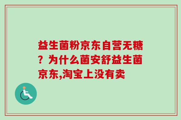 益生菌粉京东自营无糖？为什么菌安舒益生菌京东,淘宝上没有卖