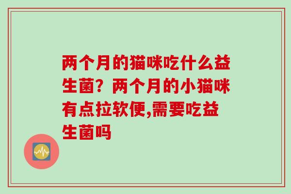 两个月的猫咪吃什么益生菌？两个月的小猫咪有点拉软便,需要吃益生菌吗