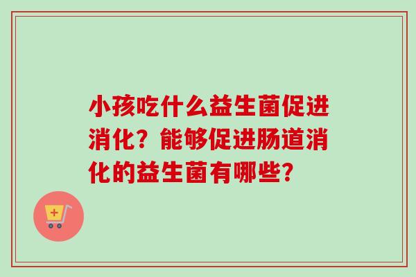 小孩吃什么益生菌促进消化?能够促进肠道消化的益生菌有哪些? 小孩吃什么益生菌促进消化?能够促进肠道消化的益生菌有哪些?
