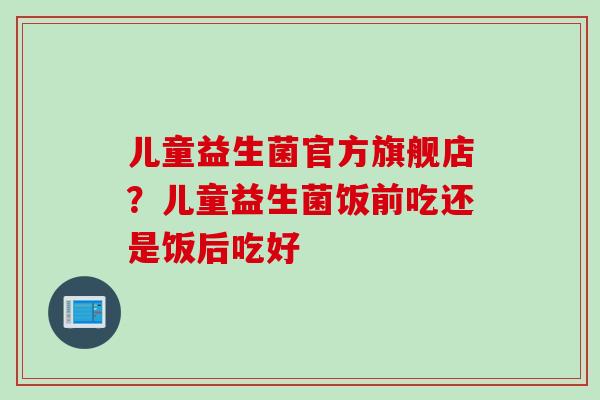 儿童益生菌官方旗舰店？儿童益生菌饭前吃还是饭后吃好