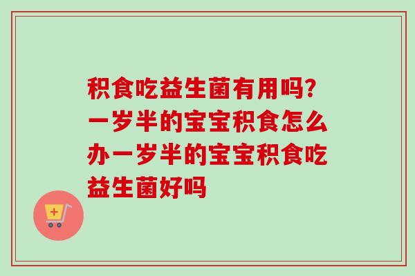 积食吃益生菌有用吗?一岁半的宝宝积食怎么办一岁半的宝宝积食吃益生菌好吗 积食吃益生菌有用吗?一岁半的宝宝积食怎么办一岁半的宝宝积食吃益生菌好吗