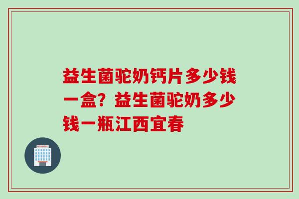 益生菌驼奶钙片多少钱一盒？益生菌驼奶多少钱一瓶江西宜春