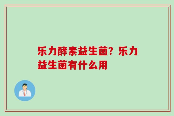 乐力酵素益生菌?乐力益生菌有什么用 乐力酵素益生菌?乐力益生菌有什么用