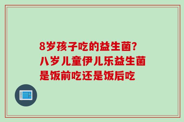 8岁孩子吃的益生菌？八岁儿童伊儿乐益生菌是饭前吃还是饭后吃