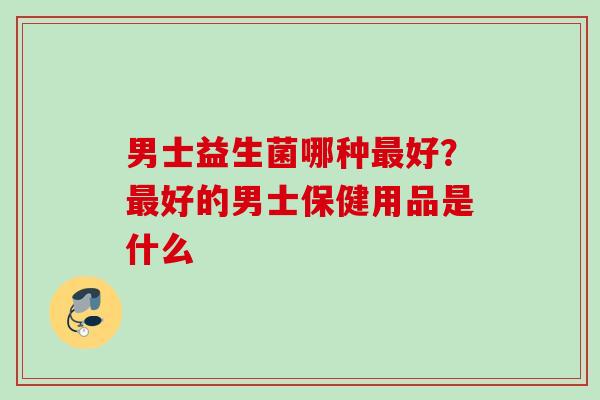 男士益生菌哪种好？好的男士保健用品是什么