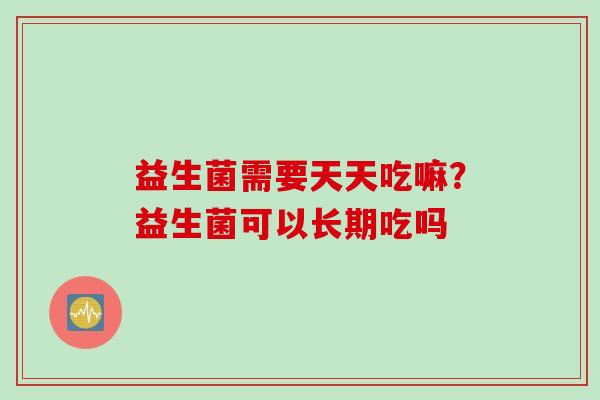 益生菌需要天天吃嘛？益生菌可以长期吃吗